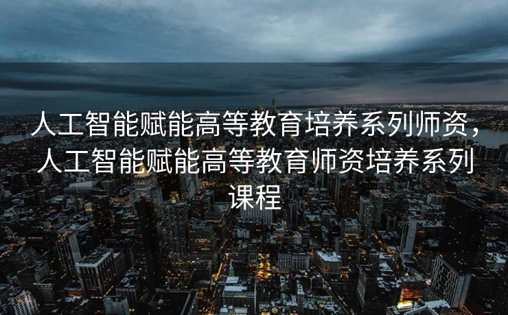 人工智能赋能高等教育培养系列师资，人工智能赋能高等教育师资培养系列课程