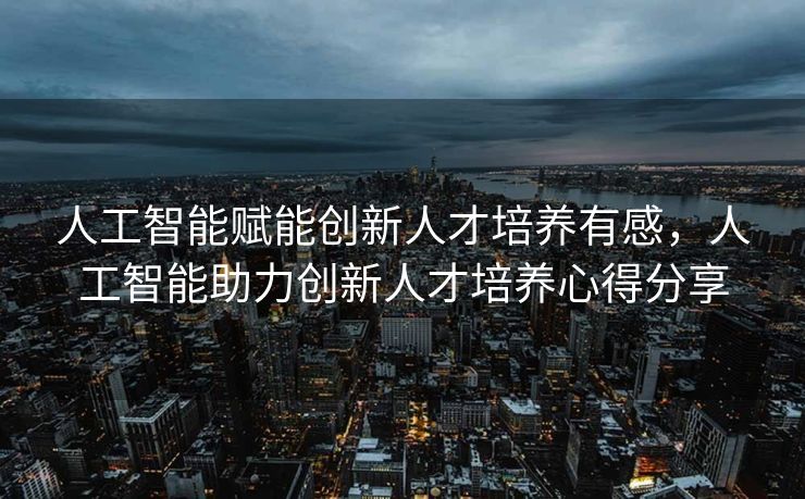 人工智能赋能创新人才培养有感，人工智能助力创新人才培养心得分享