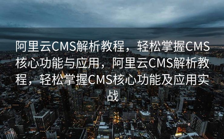 阿里云CMS解析教程，轻松掌握CMS核心功能与应用，阿里云CMS解析教程，轻松掌握CMS核心功能及应用实战