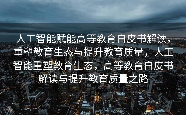 人工智能赋能高等教育白皮书解读，重塑教育生态与提升教育质量，人工智能重塑教育生态，高等教育白皮书解读与提升教育质量之路