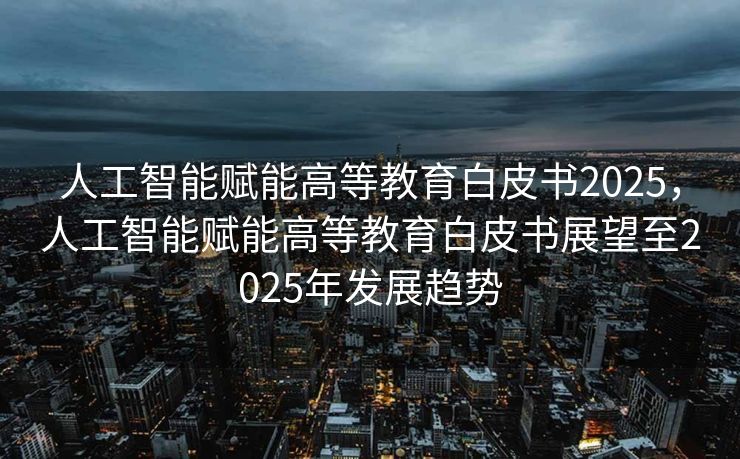 人工智能赋能高等教育白皮书2025，人工智能赋能高等教育白皮书展望至2025年发展趋势