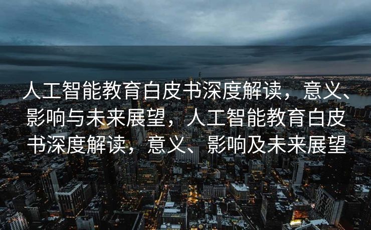 人工智能教育白皮书深度解读，意义、影响与未来展望，人工智能教育白皮书深度解读，意义、影响及未来展望