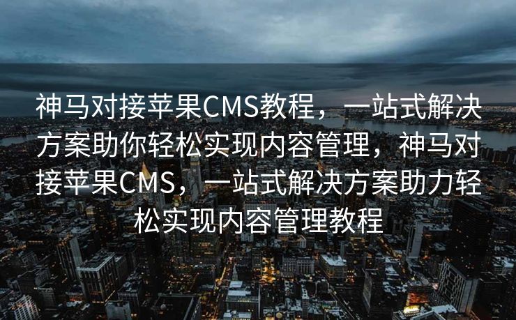 神马对接苹果CMS教程，一站式解决方案助你轻松实现内容管理，神马对接苹果CMS，一站式解决方案助力轻松实现内容管理教程