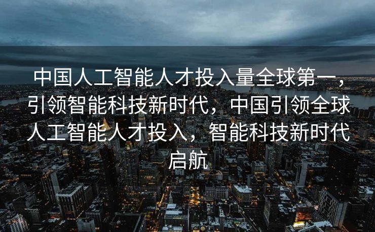 中国人工智能人才投入量全球第一，引领智能科技新时代，中国引领全球人工智能人才投入，智能科技新时代启航