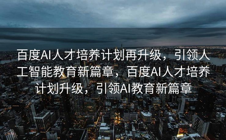 百度AI人才培养计划再升级，引领人工智能教育新篇章，百度AI人才培养计划升级，引领AI教育新篇章
