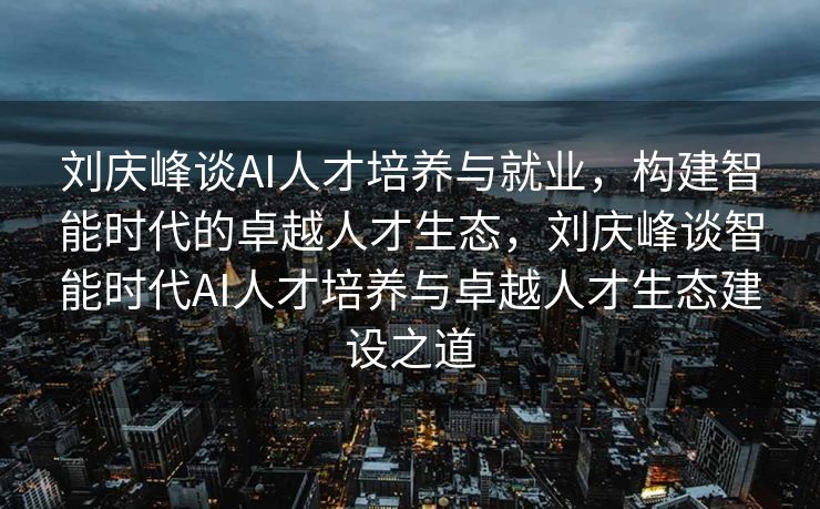 刘庆峰谈AI人才培养与就业，构建智能时代的卓越人才生态，刘庆峰谈智能时代AI人才培养与卓越人才生态建设之道