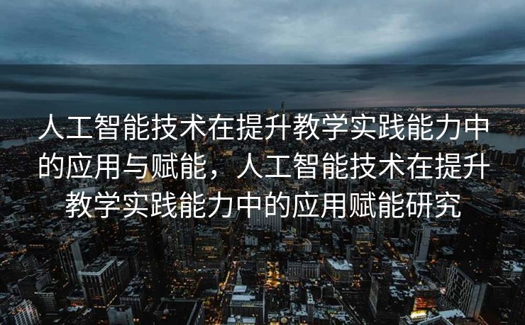 人工智能技术在提升教学实践能力中的应用与赋能，人工智能技术在提升教学实践能力中的应用赋能研究