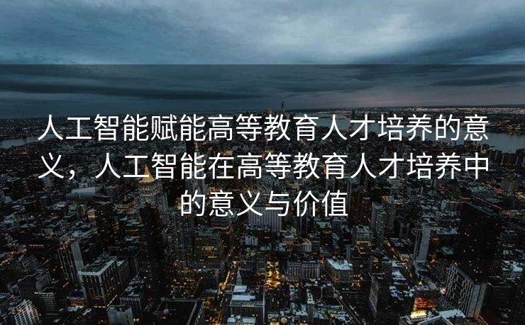人工智能赋能高等教育人才培养的意义，人工智能在高等教育人才培养中的意义与价值