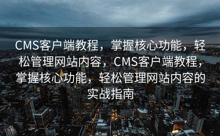 CMS客户端教程，掌握核心功能，轻松管理网站内容，CMS客户端教程，掌握核心功能，轻松管理网站内容的实战指南