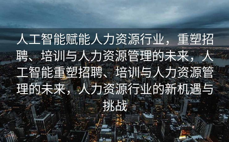 人工智能赋能人力资源行业，重塑招聘、培训与人力资源管理的未来，人工智能重塑招聘、培训与人力资源管理的未来，人力资源行业的新机遇与挑战