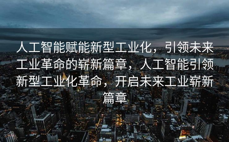 人工智能赋能新型工业化，引领未来工业革命的崭新篇章，人工智能引领新型工业化革命，开启未来工业崭新篇章