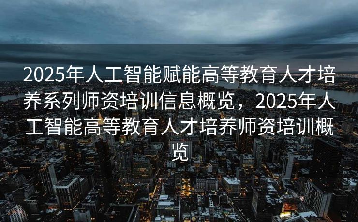 2025年人工智能赋能高等教育人才培养系列师资培训信息概览，2025年人工智能高等教育人才培养师资培训概览