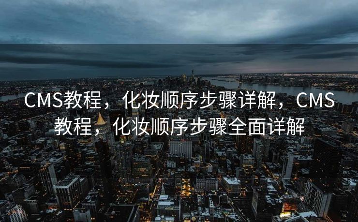 CMS教程，化妆顺序步骤详解，CMS教程，化妆顺序步骤全面详解