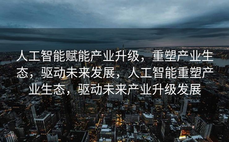 人工智能赋能产业升级，重塑产业生态，驱动未来发展，人工智能重塑产业生态，驱动未来产业升级发展