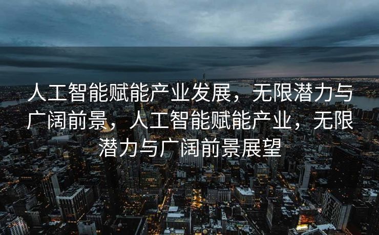 人工智能赋能产业发展，无限潜力与广阔前景，人工智能赋能产业，无限潜力与广阔前景展望