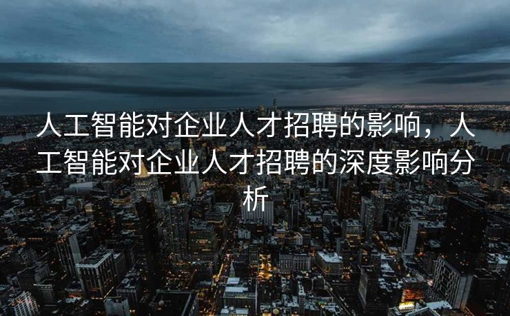 人工智能对企业人才招聘的影响，人工智能对企业人才招聘的深度影响分析