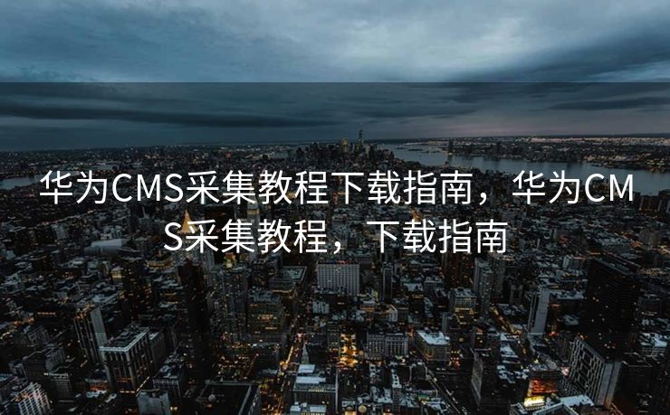 华为CMS采集教程下载指南，华为CMS采集教程，下载指南