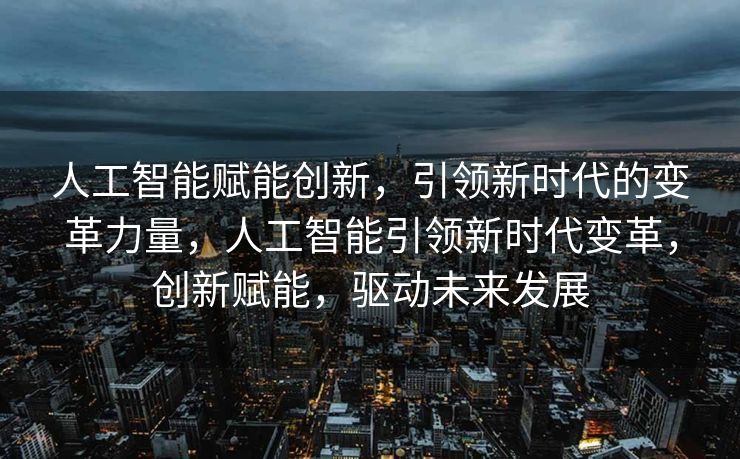 人工智能赋能创新，引领新时代的变革力量，人工智能引领新时代变革，创新赋能，驱动未来发展