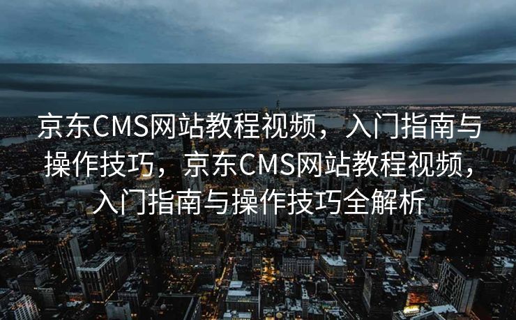 京东CMS网站教程视频，入门指南与操作技巧，京东CMS网站教程视频，入门指南与操作技巧全解析