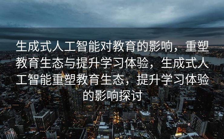 生成式人工智能对教育的影响，重塑教育生态与提升学习体验，生成式人工智能重塑教育生态，提升学习体验的影响探讨