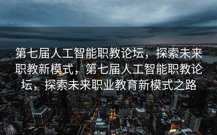 第七届人工智能职教论坛，探索未来职教新模式，第七届人工智能职教论坛，探索未来职业教育新模式之路