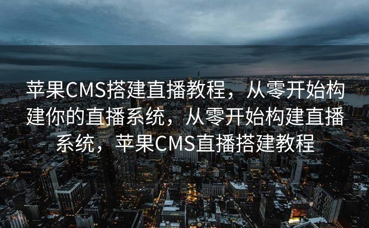 苹果CMS搭建直播教程，从零开始构建你的直播系统，从零开始构建直播系统，苹果CMS直播搭建教程
