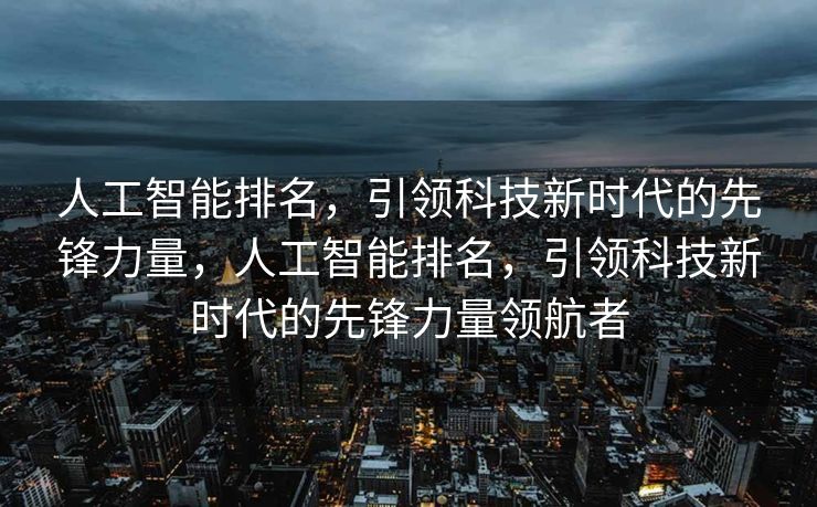 人工智能排名，引领科技新时代的先锋力量，人工智能排名，引领科技新时代的先锋力量领航者