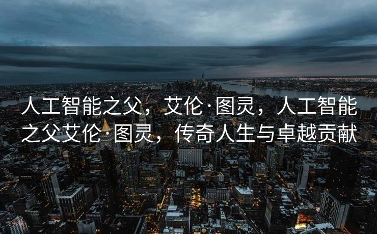 人工智能之父，艾伦·图灵，人工智能之父艾伦·图灵，传奇人生与卓越贡献