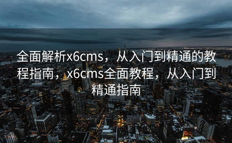 全面解析x6cms，从入门到精通的教程指南，x6cms全面教程，从入门到精通指南