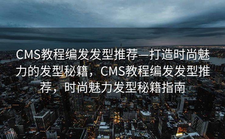 CMS教程编发发型推荐—打造时尚魅力的发型秘籍，CMS教程编发发型推荐，时尚魅力发型秘籍指南