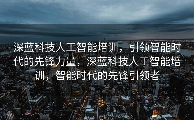深蓝科技人工智能培训，引领智能时代的先锋力量，深蓝科技人工智能培训，智能时代的先锋引领者