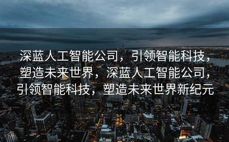 深蓝人工智能公司，引领智能科技，塑造未来世界，深蓝人工智能公司，引领智能科技，塑造未来世界新纪元