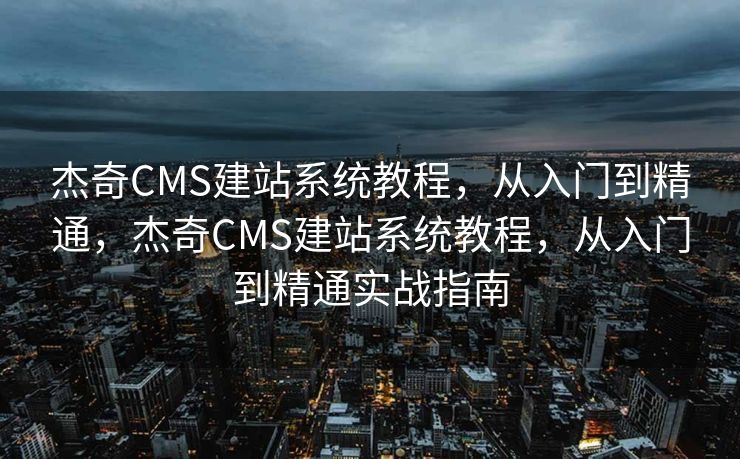 杰奇CMS建站系统教程，从入门到精通，杰奇CMS建站系统教程，从入门到精通实战指南