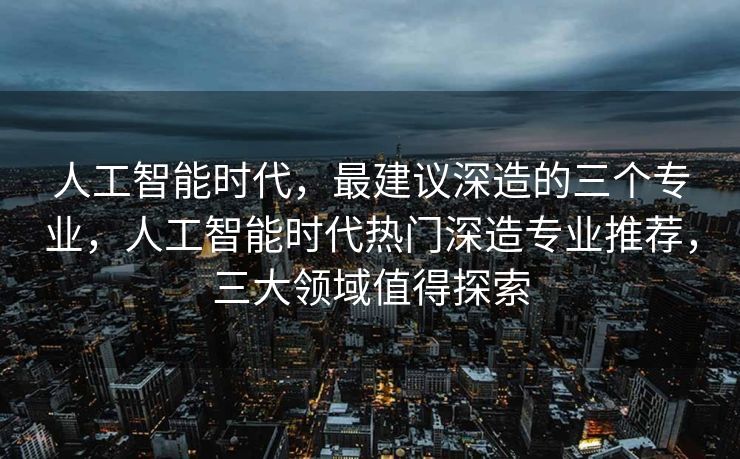 人工智能时代，最建议深造的三个专业，人工智能时代热门深造专业推荐，三大领域值得探索