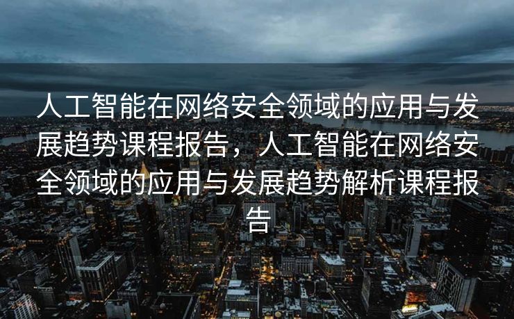 人工智能在网络安全领域的应用与发展趋势课程报告，人工智能在网络安全领域的应用与发展趋势解析课程报告