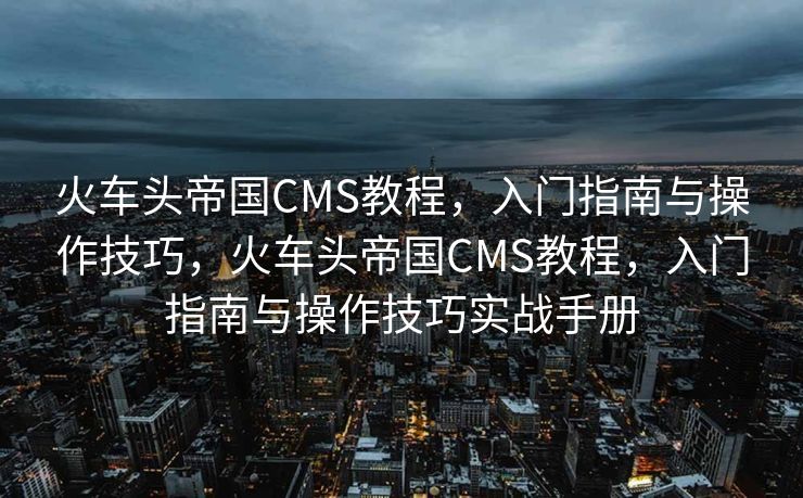 火车头帝国CMS教程，入门指南与操作技巧，火车头帝国CMS教程，入门指南与操作技巧实战手册