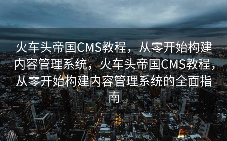 火车头帝国CMS教程，从零开始构建内容管理系统，火车头帝国CMS教程，从零开始构建内容管理系统的全面指南