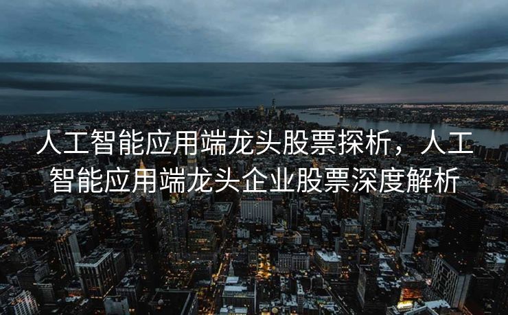 人工智能应用端龙头股票探析，人工智能应用端龙头企业股票深度解析