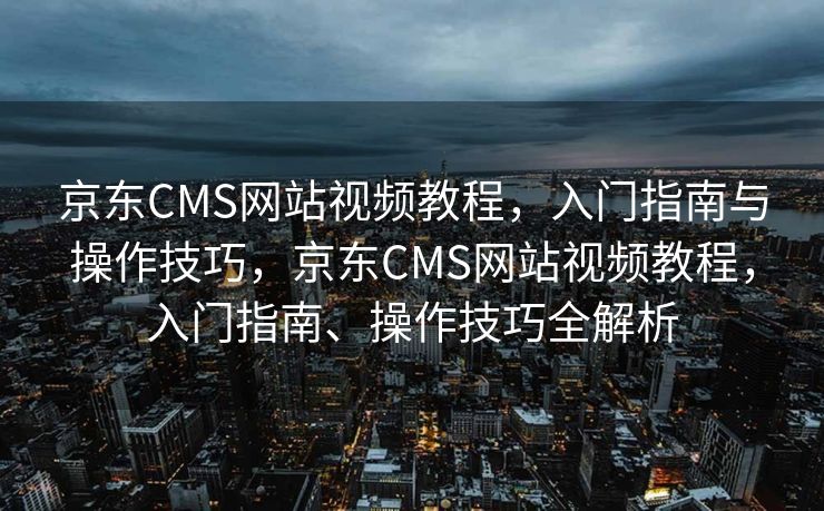 京东CMS网站视频教程，入门指南与操作技巧，京东CMS网站视频教程，入门指南、操作技巧全解析