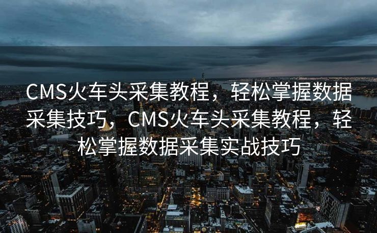 CMS火车头采集教程，轻松掌握数据采集技巧，CMS火车头采集教程，轻松掌握数据采集实战技巧