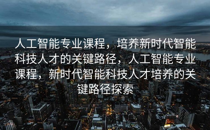 人工智能专业课程，培养新时代智能科技人才的关键路径，人工智能专业课程，新时代智能科技人才培养的关键路径探索