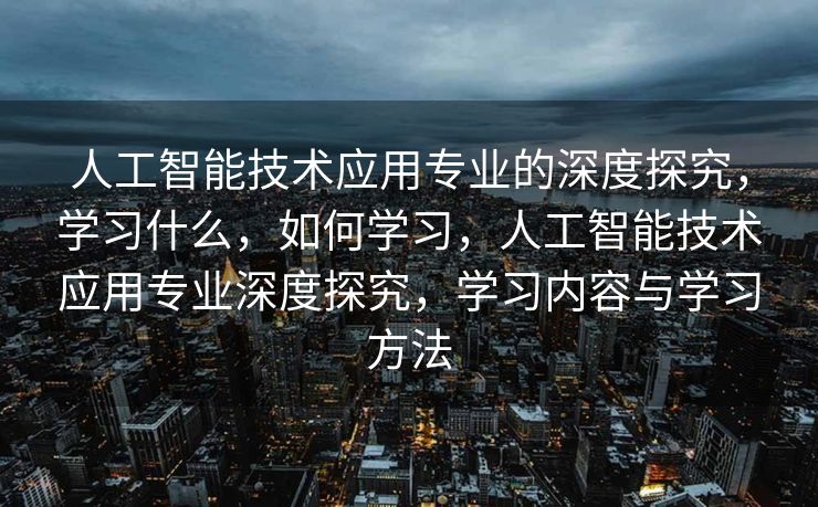 人工智能技术应用专业的深度探究，学习什么，如何学习，人工智能技术应用专业深度探究，学习内容与学习方法