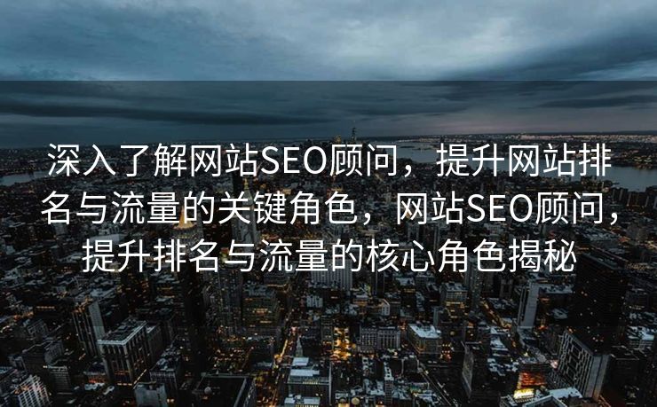 深入了解网站SEO顾问，提升网站排名与流量的关键角色，网站SEO顾问，提升排名与流量的核心角色揭秘