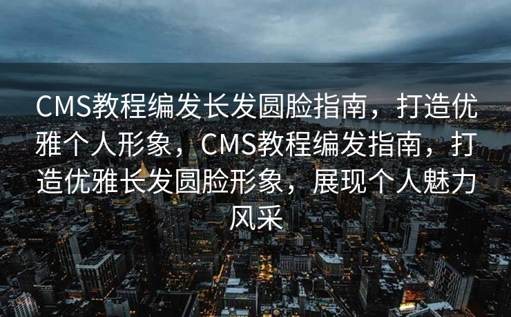 CMS教程编发长发圆脸指南，打造优雅个人形象，CMS教程编发指南，打造优雅长发圆脸形象，展现个人魅力风采