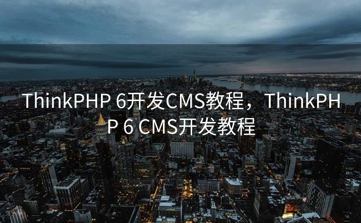 ThinkPHP 6开发CMS教程，ThinkPHP 6 CMS开发教程