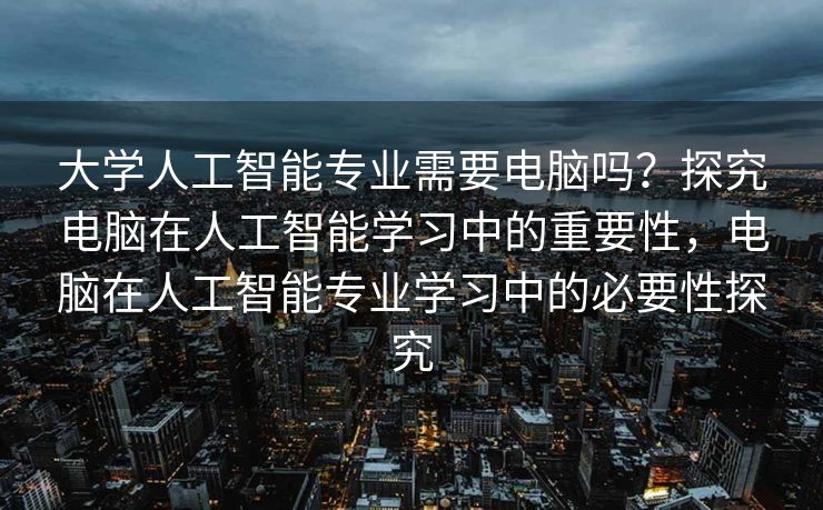 大学人工智能专业需要电脑吗？探究电脑在人工智能学习中的重要性，电脑在人工智能专业学习中的必要性探究