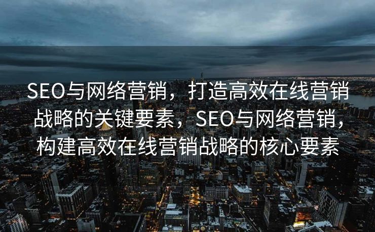 SEO与网络营销，打造高效在线营销战略的关键要素，SEO与网络营销，构建高效在线营销战略的核心要素