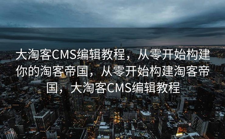 大淘客CMS编辑教程，从零开始构建你的淘客帝国，从零开始构建淘客帝国，大淘客CMS编辑教程