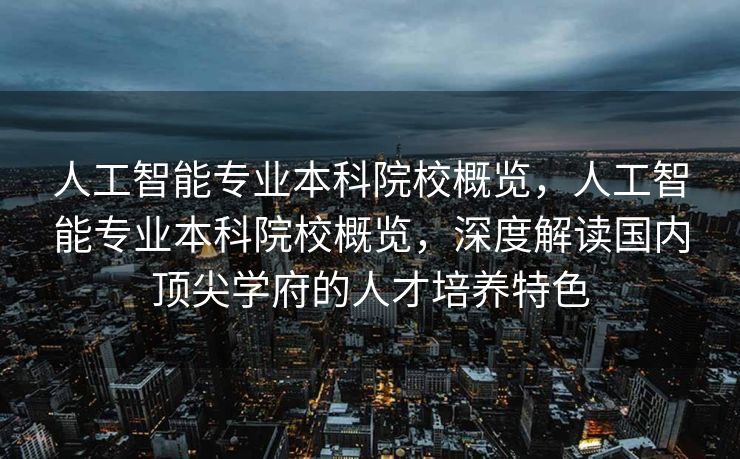 人工智能专业本科院校概览，人工智能专业本科院校概览，深度解读国内顶尖学府的人才培养特色