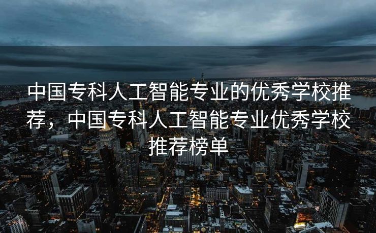 中国专科人工智能专业的优秀学校推荐，中国专科人工智能专业优秀学校推荐榜单